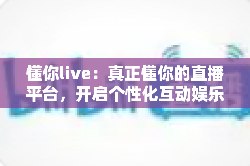 懂你live:真正懂你的直播平台,开启个性化互动娱乐新体验 懂你live:真正懂你的直播平台,开启个性化互动娱乐新体验