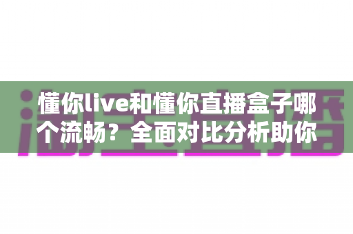 懂你live和懂你直播盒子哪个流畅？全面对比分析助你选择最佳观看体验