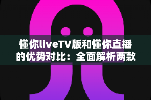 懂你liveTV版和懂你直播的优势对比：全面解析两款热门直播应用的差异与选择指南