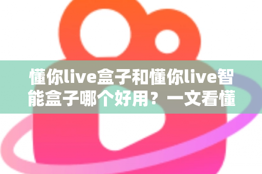 懂你live盒子和懂你live智能盒子哪个好用?一文看懂两者差异与选购建议 懂你live盒子和懂你live智能盒子哪个好用?一文看懂两者差异与选购建议