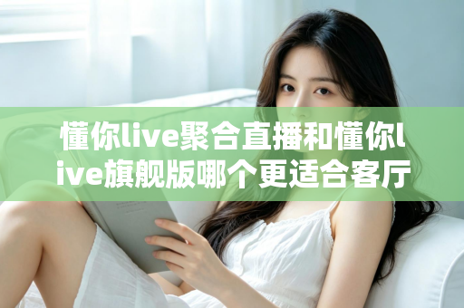 懂你live聚合直播和懂你live旗舰版哪个更适合客厅？2025年最全客厅大屏观影选购指南