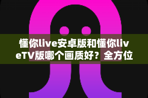 懂你live安卓版和懂你liveTV版哪个画质好？全方位深度对比分析与选购指南