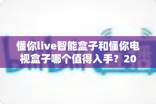 懂你live智能盒子和懂你电视盒子哪个值得入手?2025最全深度对比选购指南一次看懂 懂你live智能盒子和懂你电视盒子哪个值得入手?2025最全深度对比选购指南一次看懂