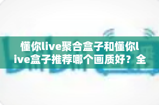 懂你live聚合盒子和懂你live盒子推荐哪个画质好?全面对比评测帮你选对不踩坑 懂你live聚合盒子和懂你live盒子推荐哪个画质好?全面对比评测帮你选对不踩坑