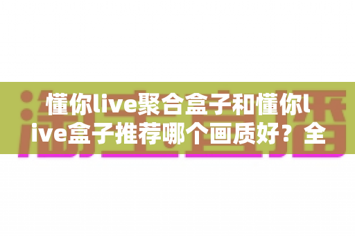 懂你live聚合盒子和懂你live盒子推荐哪个画质好?全面对比评测帮你选对不踩坑 懂你live聚合盒子和懂你live盒子推荐哪个画质好?全面对比评测帮你选对不踩坑