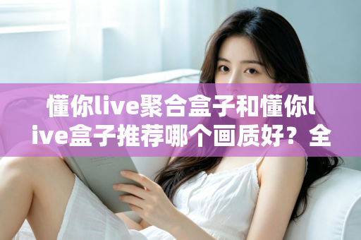 懂你live聚合盒子和懂你live盒子推荐哪个画质好？全面对比评测帮你选对不踩坑