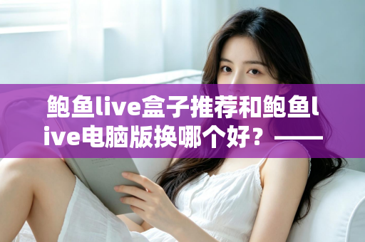 鲍鱼live盒子推荐和鲍鱼live电脑版换哪个好？——大屏端与桌面端全方位对比指南