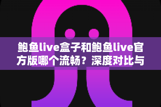 鲍鱼live盒子和鲍鱼live官方版哪个流畅？深度对比与实用选择指南