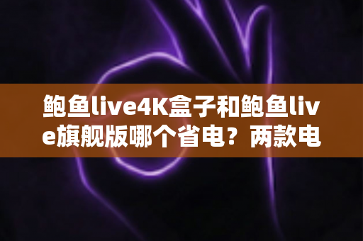鲍鱼live4K盒子和鲍鱼live旗舰版哪个省电？两款电视盒子功耗深度对比与选购全攻略