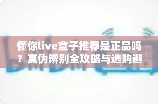 懂你live盒子推荐是正品吗？真伪辨别全攻略与选购避坑指南