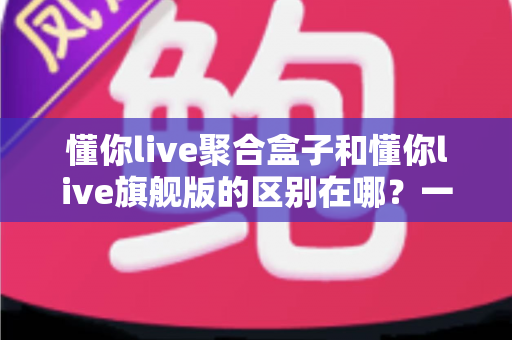 懂你live聚合盒子和懂你live旗舰版的区别在哪？一文看懂两大版本的功能差异与选购指南