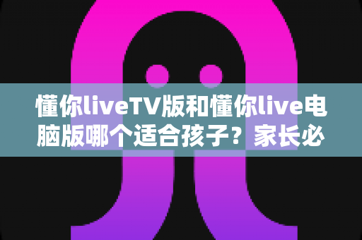 懂你liveTV版和懂你live电脑版哪个适合孩子？家长必读的版本选择与安全使用指南