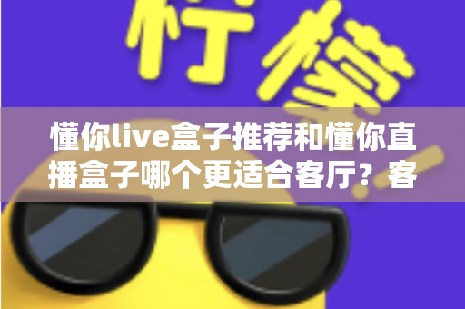 懂你live盒子推荐和懂你直播盒子哪个更适合客厅？客厅影音升级必备选购指南