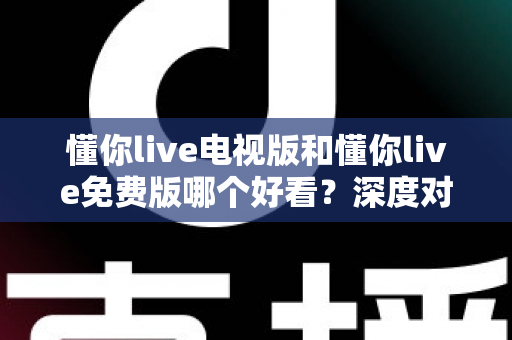 懂你live电视版和懂你live免费版哪个好看？深度对比分析助你找到最适合的观影版本