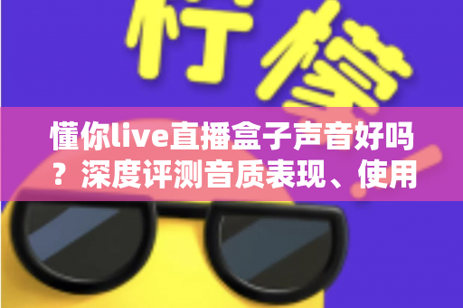 懂你live直播盒子声音好吗？深度评测音质表现、使用体验与选购指南