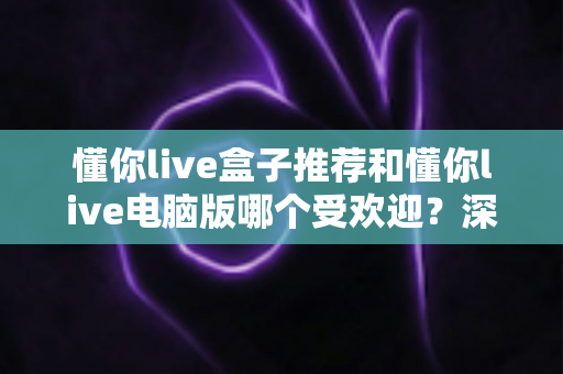 懂你live盒子推荐和懂你live电脑版哪个受欢迎？深度对比帮你找到最合适的观看方案