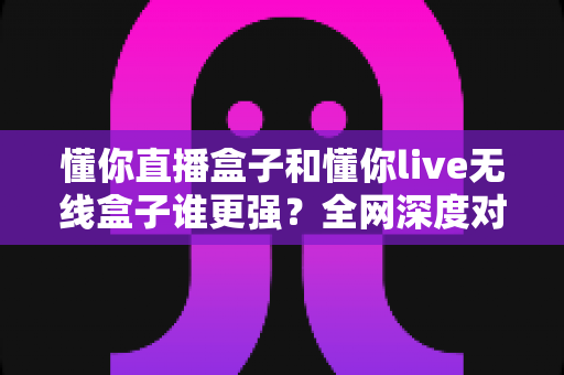 懂你直播盒子和懂你live无线盒子谁更强？全网深度对比评测，帮你一次选对不花冤枉钱