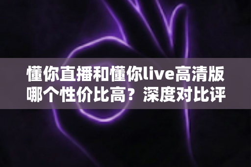 懂你直播和懂你live高清版哪个性价比高？深度对比评测助你明智选择
