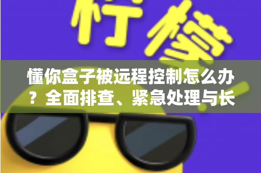 懂你盒子被远程控制怎么办？全面排查、紧急处理与长效防护一文讲清