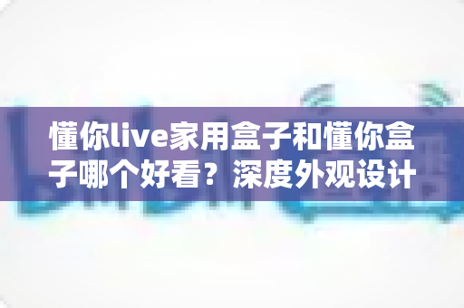 懂你live家用盒子和懂你盒子哪个好看？深度外观设计对比全解析