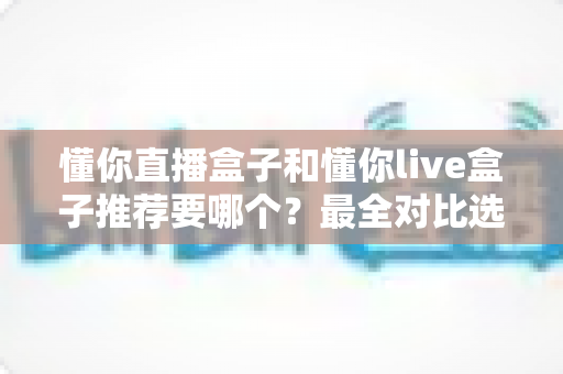 懂你直播盒子和懂你live盒子推荐要哪个？最全对比选购指南助你不再纠结