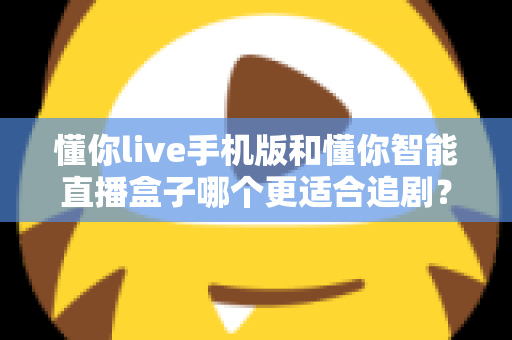 懂你live手机版和懂你智能直播盒子哪个更适合追剧？追剧党必看的深度实测对比指南