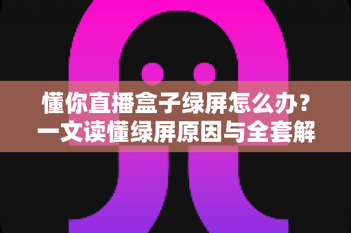 懂你直播盒子绿屏怎么办？一文读懂绿屏原因与全套解决攻略