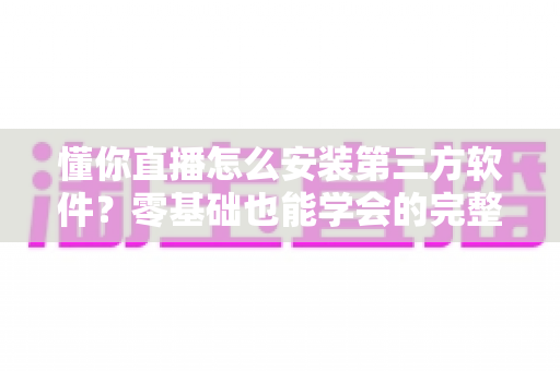 懂你直播怎么安装第三方软件？零基础也能学会的完整安装教程与实用技巧