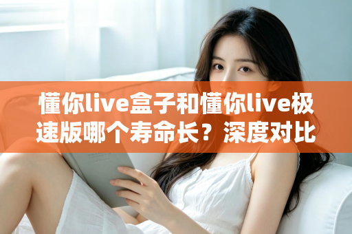 懂你live盒子和懂你live极速版哪个寿命长？深度对比分析帮你选出更耐用的版本
