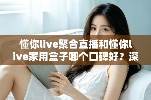 懂你live聚合直播和懂你live家用盒子哪个口碑好？深度对比评测与家庭选购避坑指南全解析