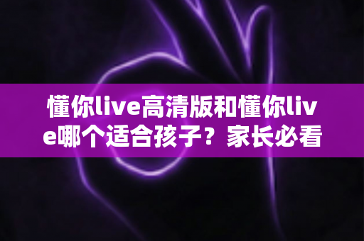 懂你live高清版和懂你live哪个适合孩子？家长必看的全面对比与选择指南