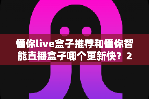 懂你live盒子推荐和懂你智能直播盒子哪个更新快？2025年最全选购对比指南与深度评测