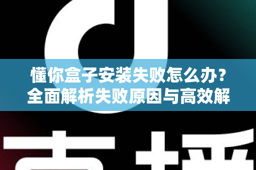 懂你盒子安装失败怎么办？全面解析失败原因与高效解决方法，快速恢复正常使用