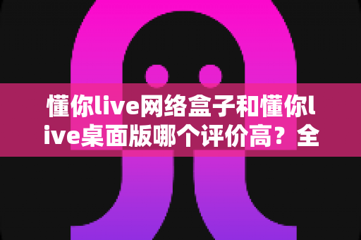懂你live网络盒子和懂你live桌面版哪个评价高？全面对比分析与选购指南