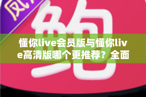 懂你live会员版与懂你live高清版哪个更推荐？全面解析两大版本差异助你精准选择
