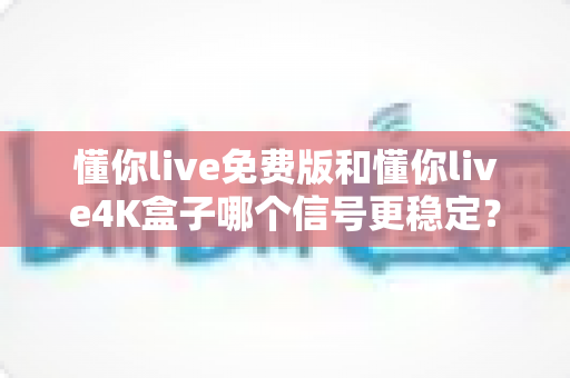 懂你live免费版和懂你live4K盒子哪个信号更稳定？深度对比解析帮你选对不踩坑