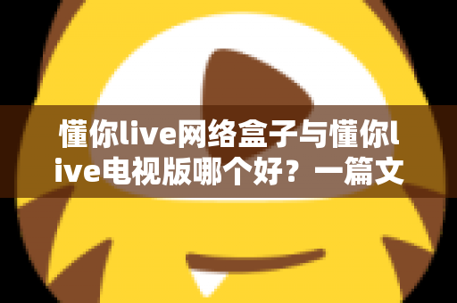 懂你live网络盒子与懂你live电视版哪个好？一篇文章帮你彻底搞懂两大版本的差异与选择