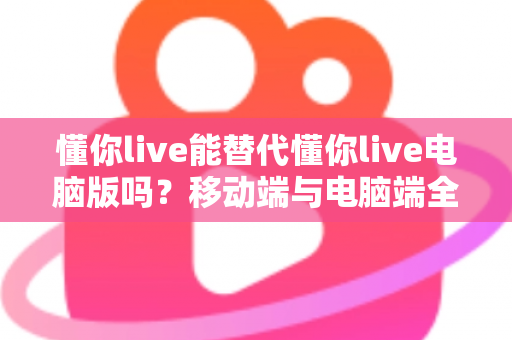 懂你live能替代懂你live电脑版吗?移动端与电脑端全方位对比解析指南 懂你live能替代懂你live电脑版吗?移动端与电脑端全方位对比解析指南
