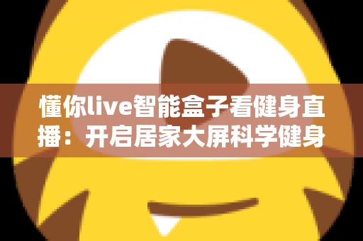 懂你live智能盒子看健身直播:开启居家大屏科学健身新时代 懂你live智能盒子看健身直播:开启居家大屏科学健身新时代