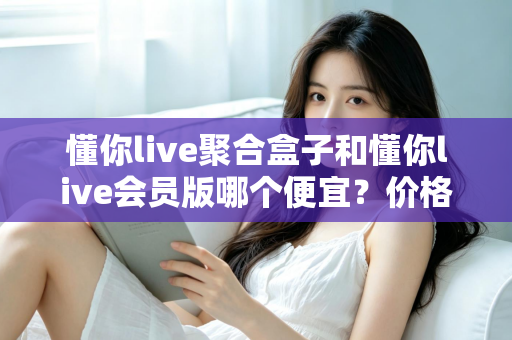 懂你live聚合盒子和懂你live会员版哪个便宜？价格模式全解析与高性价比选购指南