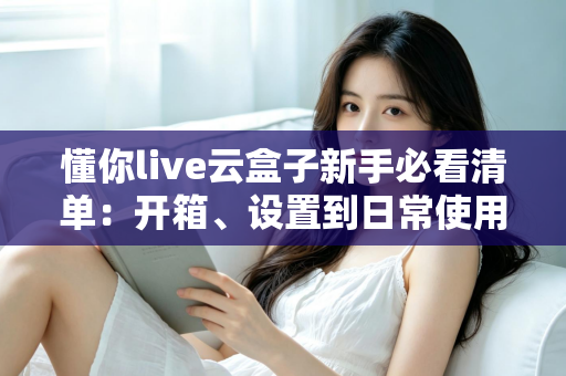 懂你live云盒子新手必看清单:开箱、设置到日常使用的全流程指南 懂你live云盒子新手必看清单:开箱、设置到日常使用的全流程指南