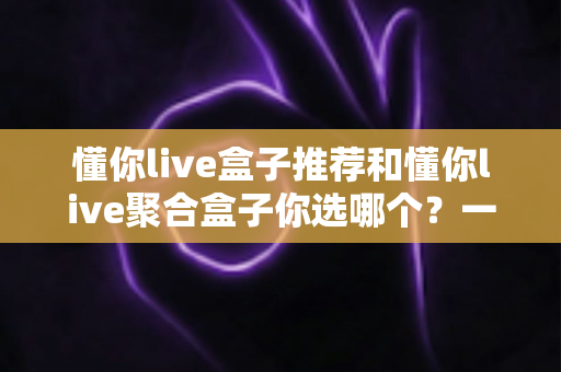 懂你live盒子推荐和懂你live聚合盒子你选哪个？一篇文章帮你彻底搞懂选购门道