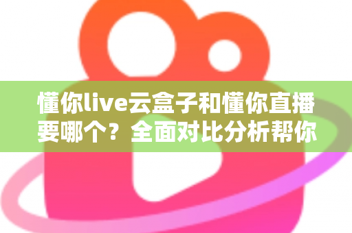 懂你live云盒子和懂你直播要哪个？全面对比分析帮你做出最优选择
