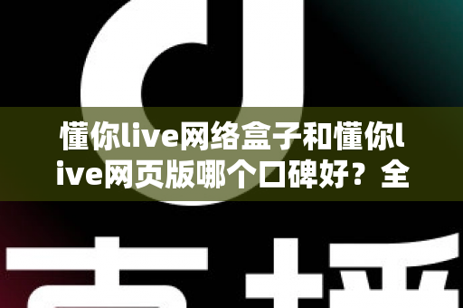 懂你live网络盒子和懂你live网页版哪个口碑好？全面深度对比分析帮你选对不踩坑