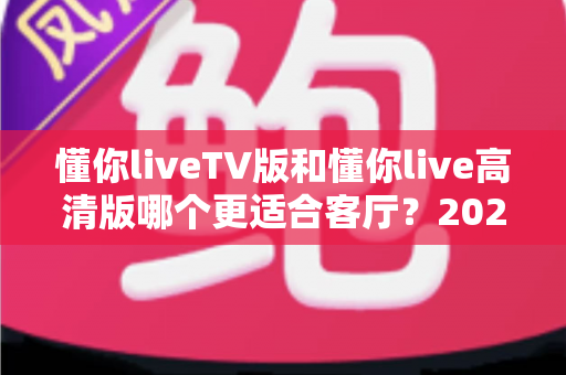 懂你liveTV版和懂你live高清版哪个更适合客厅？2025最新客厅大屏观看选购指南与深度实测对比