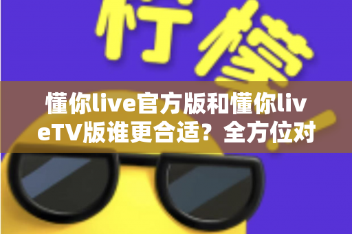 懂你live官方版和懂你liveTV版谁更合适？全方位对比解析助你选出最适合的版本