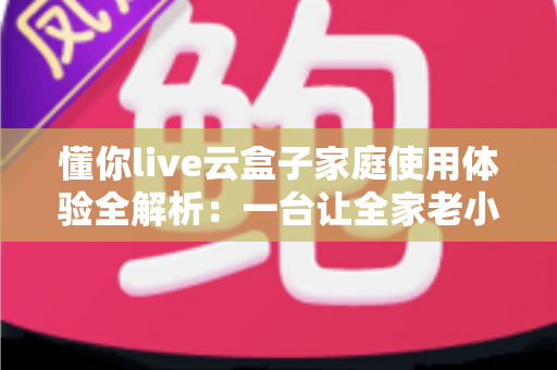 懂你live云盒子家庭使用体验全解析：一台让全家老小都满意的电视盒子究竟值不值得入手？