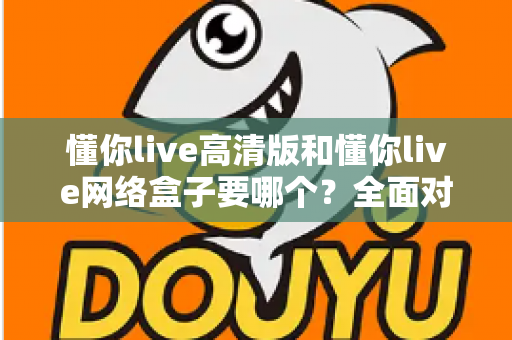 懂你live高清版和懂你live网络盒子要哪个？全面对比分析与选购指南帮你轻松做决定