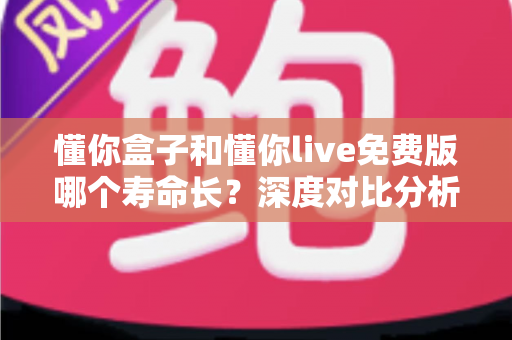 懂你盒子和懂你live免费版哪个寿命长？深度对比分析与延长寿命实用指南
