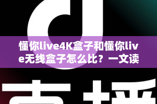 懂你live4K盒子和懂你live无线盒子怎么比？一文读懂两大热门电视盒子的区别与选购攻略